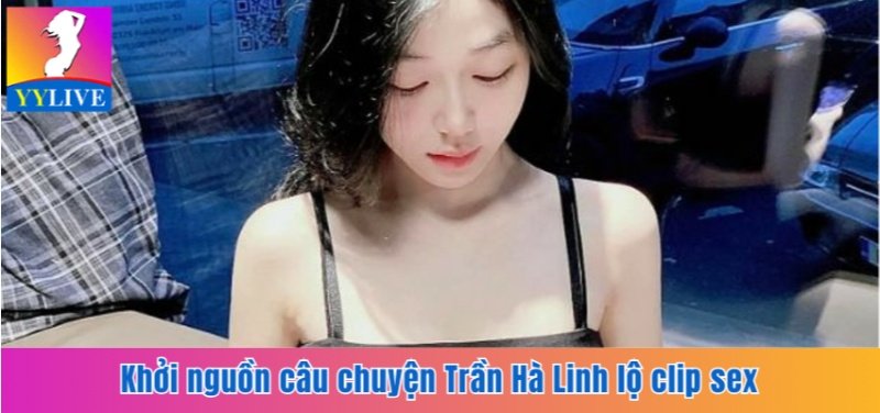 Trần Hà Linh Lộ Clip Sex Là Ai? Sự Thật Sau Bê Bối Hot Girl 3 Khởi nguồn câu chuyện Trần Hà Linh lộ clip sex