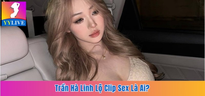 Trần Hà Linh Lộ Clip Sex Là Ai? Sự Thật Sau Bê Bối Hot Girl 9 Trần Hà Linh lộ clip sex